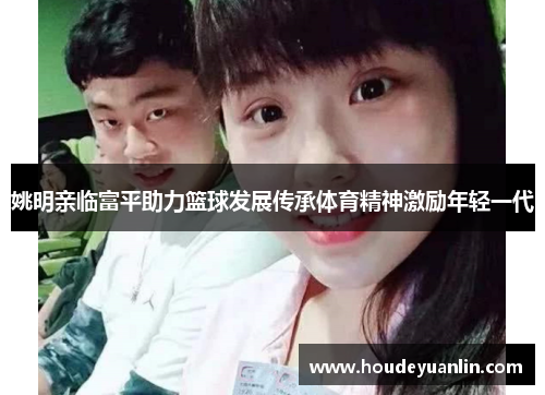 姚明亲临富平助力篮球发展传承体育精神激励年轻一代